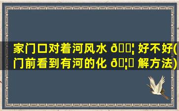 家门口对着河风水 🐦 好不好(门前看到有河的化 🦁 解方法)